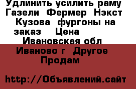 Удлинить усилить раму  Газели, Фермер, Нэкст. Кузова, фургоны на заказ. › Цена ­ 35 000 - Ивановская обл., Иваново г. Другое » Продам   